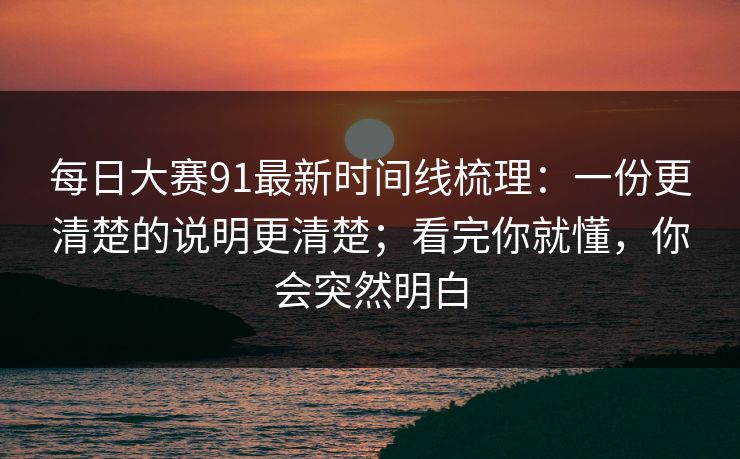 每日大赛91最新时间线梳理：一份更清楚的说明更清楚；看完你就懂，你会突然明白