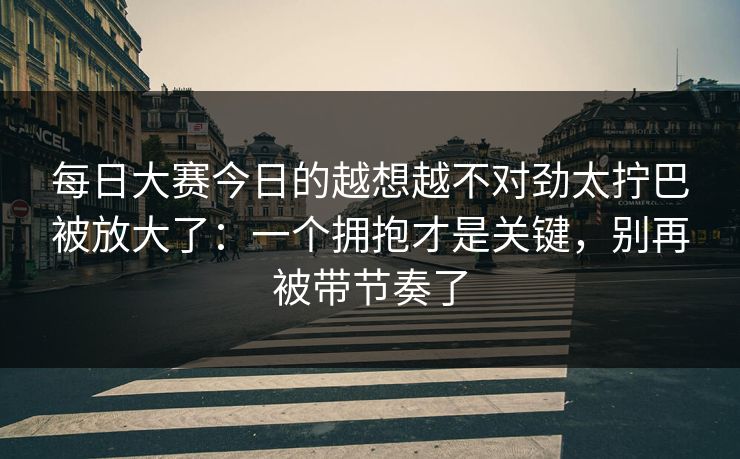 每日大赛今日的越想越不对劲太拧巴被放大了：一个拥抱才是关键，别再被带节奏了
