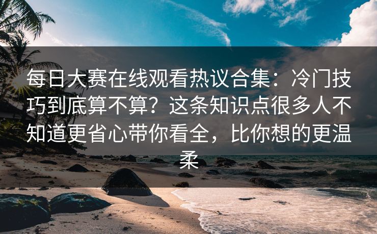 每日大赛在线观看热议合集：冷门技巧到底算不算？这条知识点很多人不知道更省心带你看全，比你想的更温柔