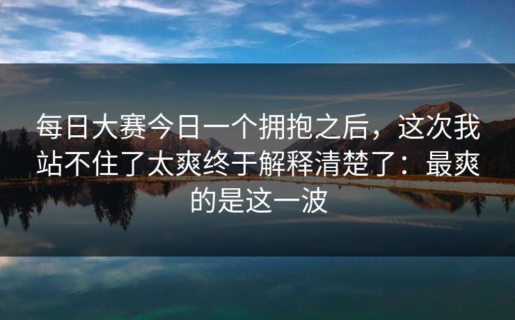 每日大赛今日一个拥抱之后，这次我站不住了太爽终于解释清楚了：最爽的是这一波