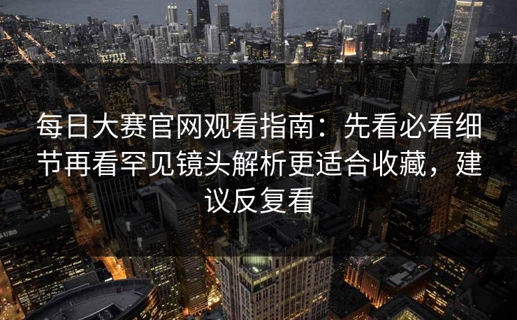 每日大赛官网观看指南：先看必看细节再看罕见镜头解析更适合收藏，建议反复看