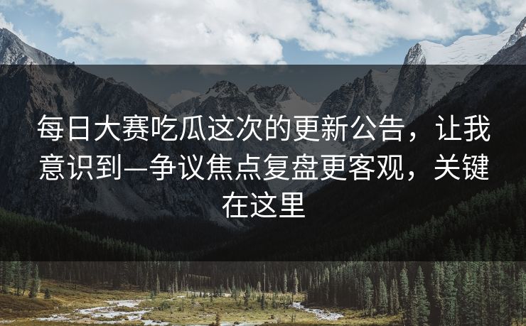 每日大赛吃瓜这次的更新公告，让我意识到—争议焦点复盘更客观，关键在这里