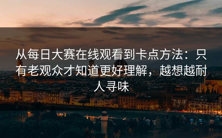 从每日大赛在线观看到卡点方法：只有老观众才知道更好理解，越想越耐人寻味