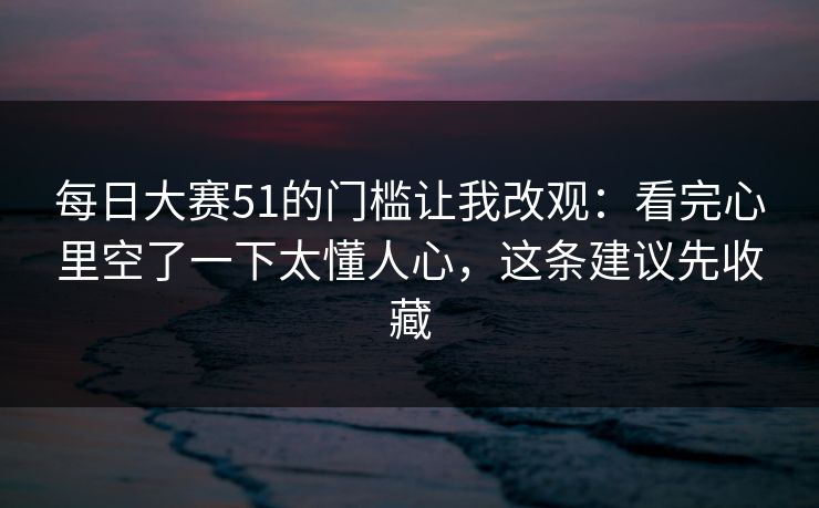 每日大赛51的门槛让我改观：看完心里空了一下太懂人心，这条建议先收藏