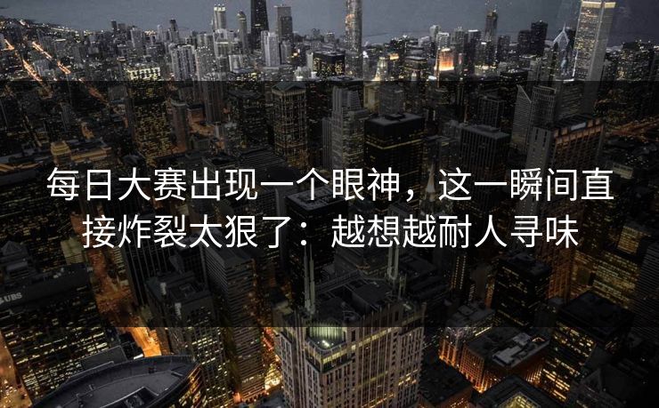 每日大赛出现一个眼神，这一瞬间直接炸裂太狠了：越想越耐人寻味