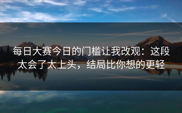 每日大赛今日的门槛让我改观：这段太会了太上头，结局比你想的更轻