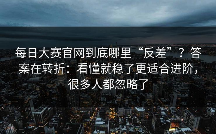 每日大赛官网到底哪里“反差”？答案在转折：看懂就稳了更适合进阶，很多人都忽略了