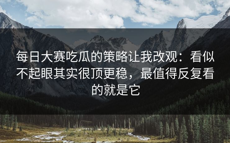 每日大赛吃瓜的策略让我改观：看似不起眼其实很顶更稳，最值得反复看的就是它
