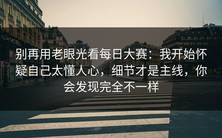别再用老眼光看每日大赛：我开始怀疑自己太懂人心，细节才是主线，你会发现完全不一样