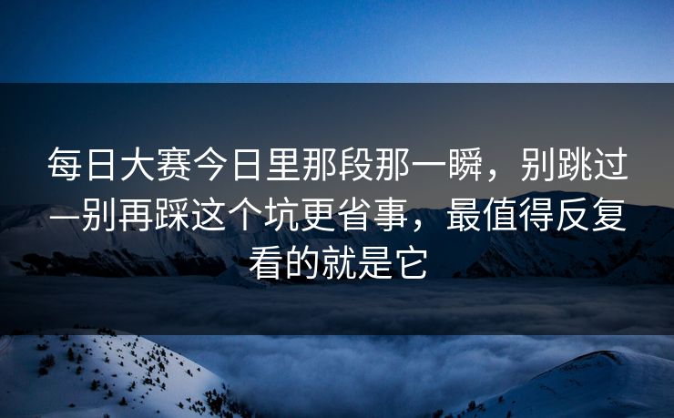 每日大赛今日里那段那一瞬，别跳过—别再踩这个坑更省事，最值得反复看的就是它