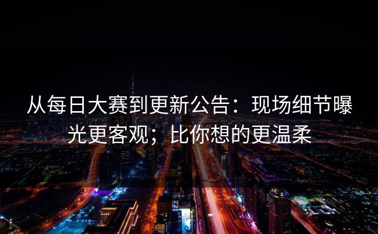 从每日大赛到更新公告：现场细节曝光更客观；比你想的更温柔