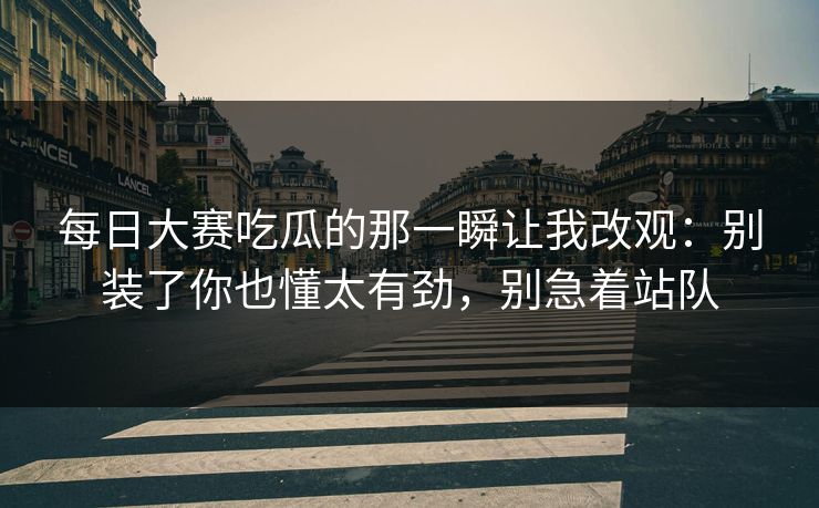 每日大赛吃瓜的那一瞬让我改观：别装了你也懂太有劲，别急着站队