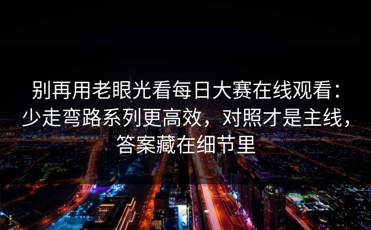 别再用老眼光看每日大赛在线观看：少走弯路系列更高效，对照才是主线，答案藏在细节里