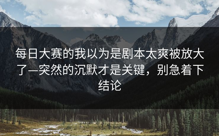 每日大赛的我以为是剧本太爽被放大了—突然的沉默才是关键,别急着下结论 每日大赛的我以为是剧本太爽被放大了—突然的沉默才是关键,别急着下结论