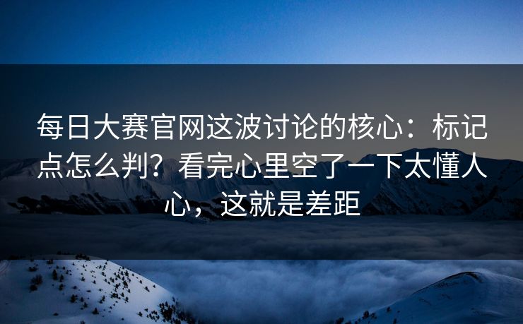 每日大赛官网这波讨论的核心：标记点怎么判？看完心里空了一下太懂人心，这就是差距