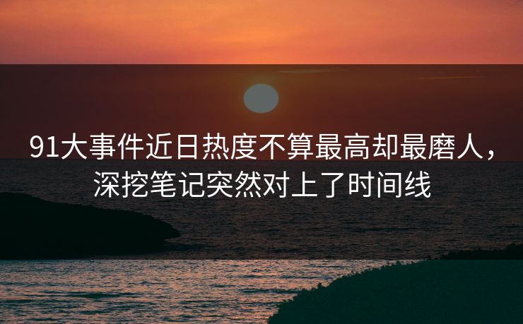 91大事件近日热度不算最高却最磨人，深挖笔记突然对上了时间线