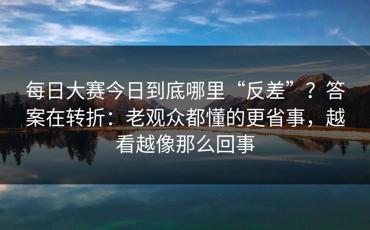 每日大赛今日到底哪里“反差”？答案在转折：老观众都懂的更省事，越看越像那么回事