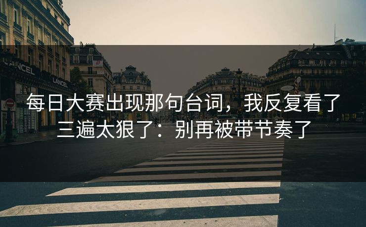 每日大赛出现那句台词，我反复看了三遍太狠了：别再被带节奏了