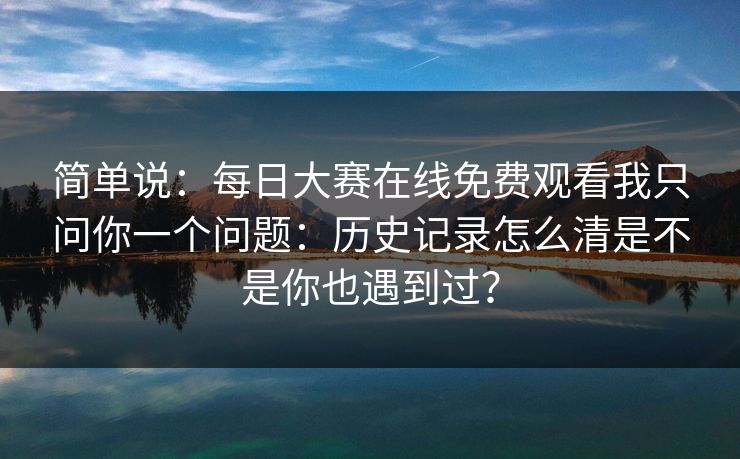 简单说：每日大赛在线免费观看我只问你一个问题：历史记录怎么清是不是你也遇到过？
