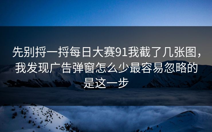 先别捋一捋每日大赛91我截了几张图，我发现广告弹窗怎么少最容易忽略的是这一步
