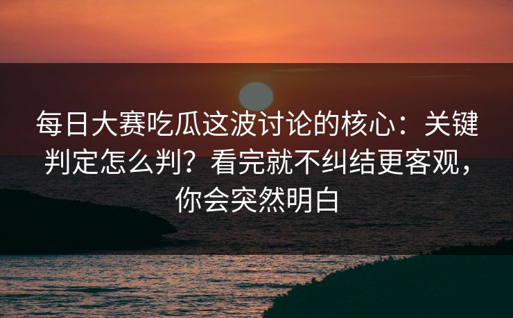每日大赛吃瓜这波讨论的核心：关键判定怎么判？看完就不纠结更客观，你会突然明白
