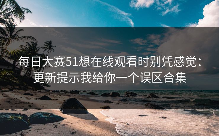 每日大赛51想在线观看时别凭感觉：更新提示我给你一个误区合集