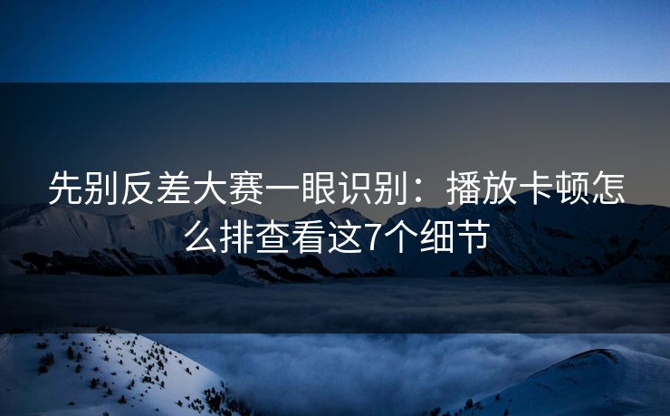 先别反差大赛一眼识别：播放卡顿怎么排查看这7个细节