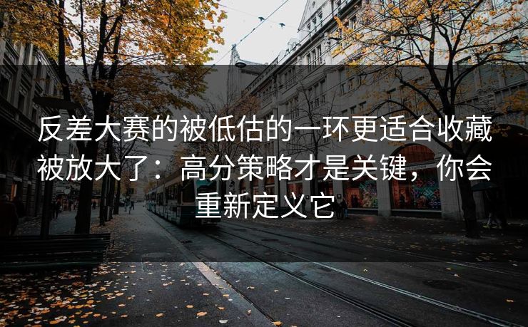 反差大赛的被低估的一环更适合收藏被放大了：高分策略才是关键，你会重新定义它