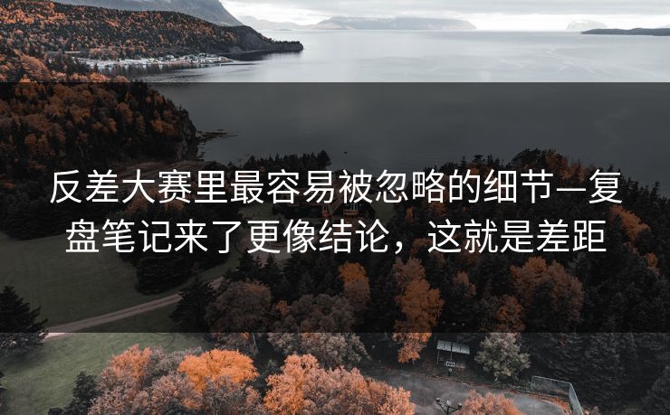 反差大赛里最容易被忽略的细节—复盘笔记来了更像结论，这就是差距