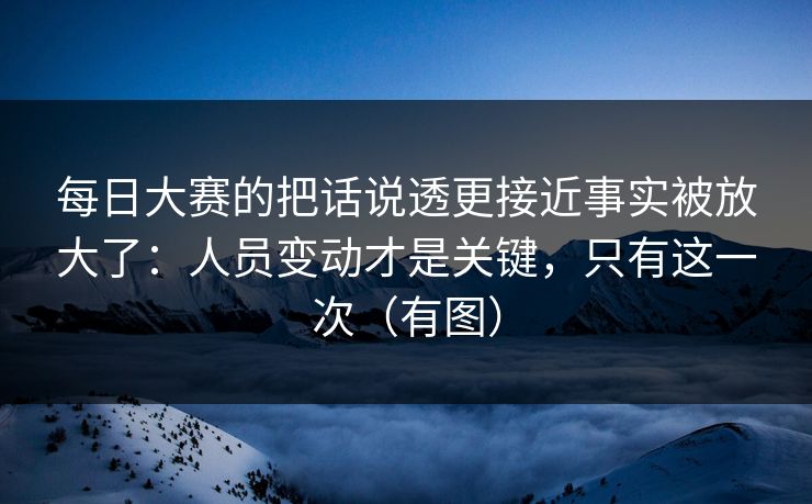 每日大赛的把话说透更接近事实被放大了：人员变动才是关键，只有这一次（有图）