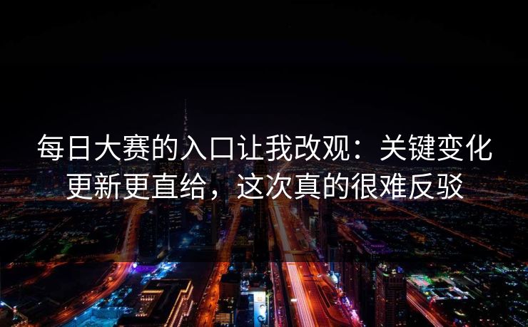 每日大赛的入口让我改观:关键变化更新更直给,这次真的很难反驳 每日大赛的入口让我改观:关键变化更新更直给,这次真的很难反驳