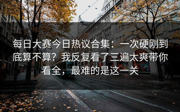 每日大赛今日热议合集：一次硬刚到底算不算？我反复看了三遍太爽带你看全，最难的是这一关