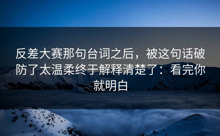 反差大赛那句台词之后，被这句话破防了太温柔终于解释清楚了：看完你就明白