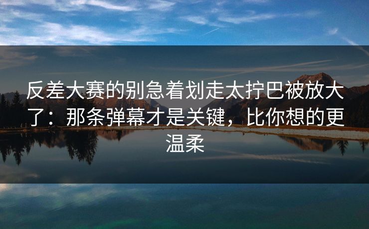 反差大赛的别急着划走太拧巴被放大了：那条弹幕才是关键，比你想的更温柔