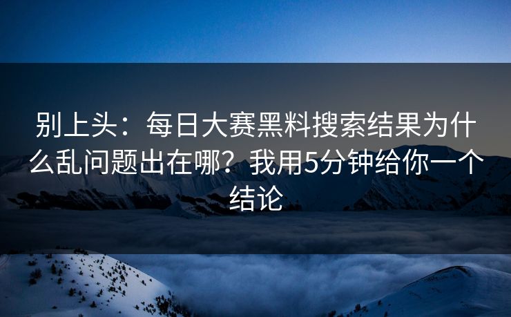 别上头：每日大赛黑料搜索结果为什么乱问题出在哪？我用5分钟给你一个结论