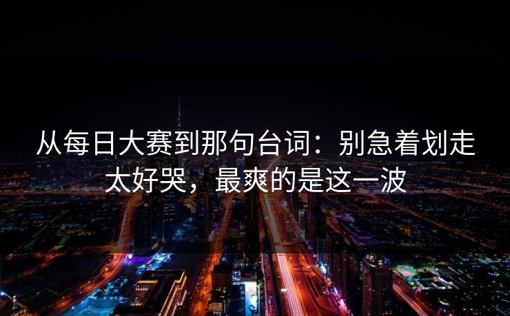 从每日大赛到那句台词：别急着划走太好哭，最爽的是这一波
