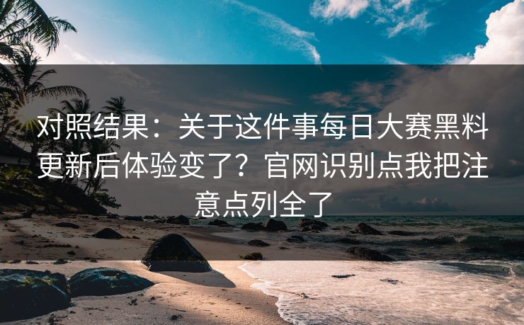对照结果：关于这件事每日大赛黑料更新后体验变了？官网识别点我把注意点列全了