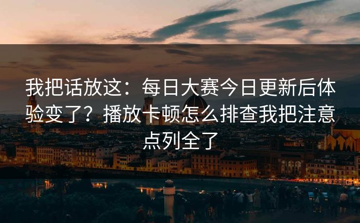 我把话放这：每日大赛今日更新后体验变了？播放卡顿怎么排查我把注意点列全了