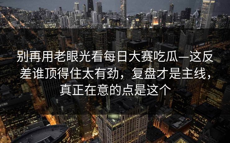 别再用老眼光看每日大赛吃瓜—这反差谁顶得住太有劲，复盘才是主线，真正在意的点是这个