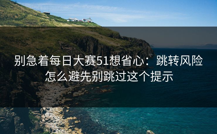 别急着每日大赛51想省心：跳转风险怎么避先别跳过这个提示