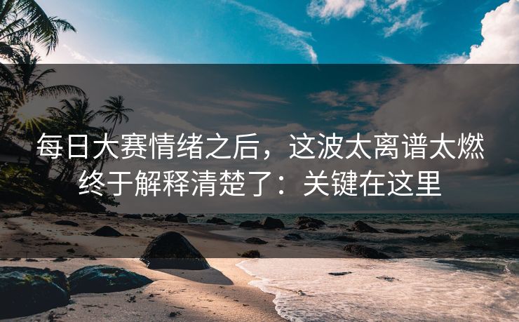 每日大赛情绪之后，这波太离谱太燃终于解释清楚了：关键在这里