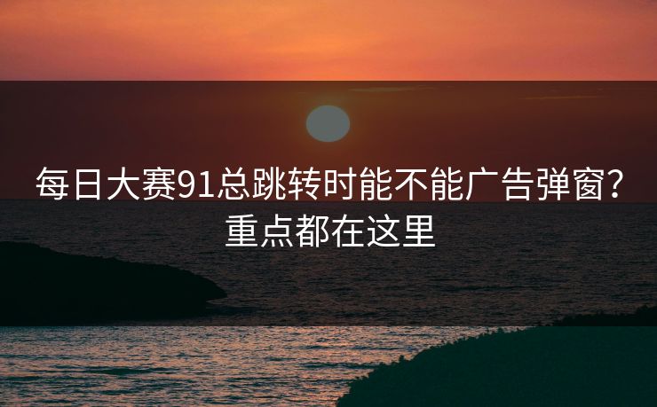 每日大赛91总跳转时能不能广告弹窗？重点都在这里