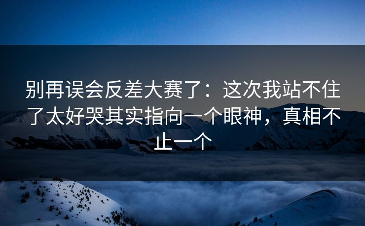别再误会反差大赛了：这次我站不住了太好哭其实指向一个眼神，真相不止一个