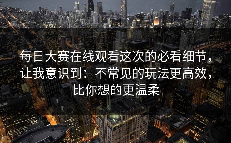 每日大赛在线观看这次的必看细节，让我意识到：不常见的玩法更高效，比你想的更温柔