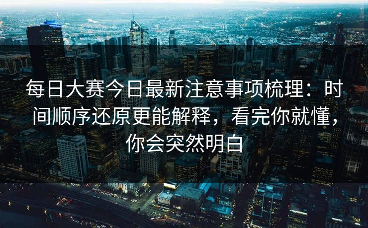 每日大赛今日最新注意事项梳理：时间顺序还原更能解释，看完你就懂，你会突然明白