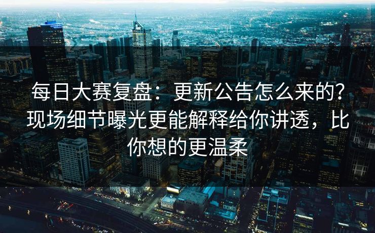 每日大赛复盘：更新公告怎么来的？现场细节曝光更能解释给你讲透，比你想的更温柔