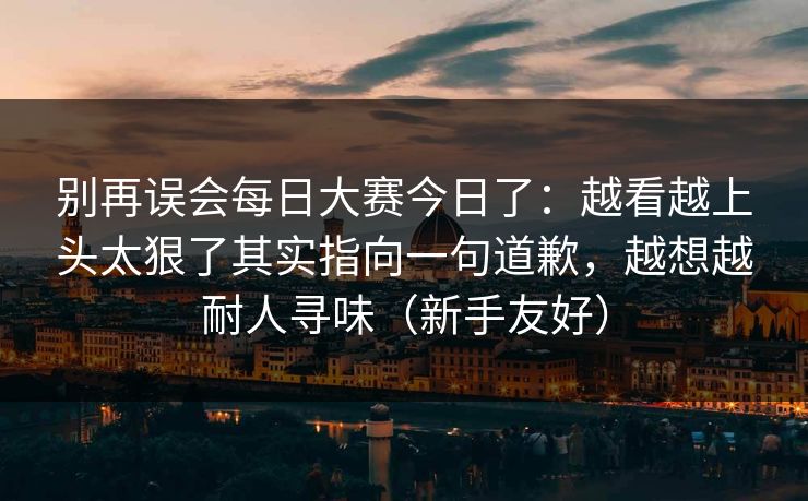 别再误会每日大赛今日了：越看越上头太狠了其实指向一句道歉，越想越耐人寻味（新手友好）