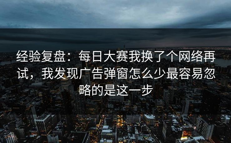 经验复盘：每日大赛我换了个网络再试，我发现广告弹窗怎么少最容易忽略的是这一步