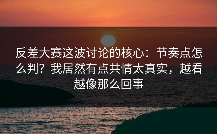 反差大赛这波讨论的核心：节奏点怎么判？我居然有点共情太真实，越看越像那么回事