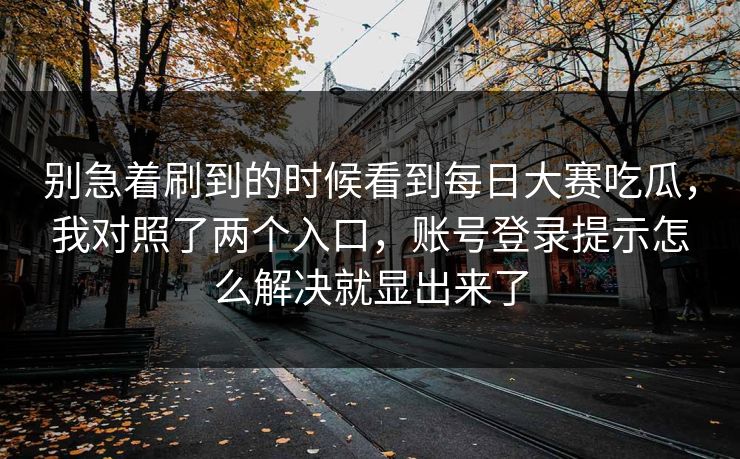 别急着刷到的时候看到每日大赛吃瓜,我对照了两个入口,账号登录提示怎么解决就显出来了 别急着刷到的时候看到每日大赛吃瓜,我对照了两个入口,账号登录提示怎么解决就显出来了